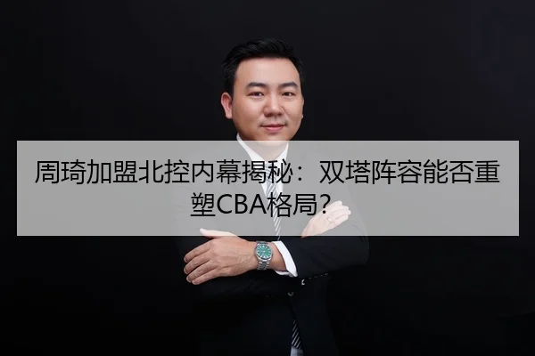 周琦加盟北控内幕揭秘：双塔阵容能否重塑CBA格局？