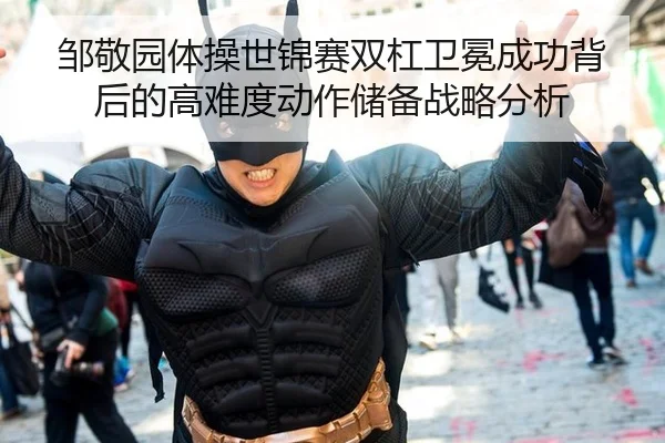 邹敬园体操世锦赛双杠卫冕成功背后的高难度动作储备战略分析