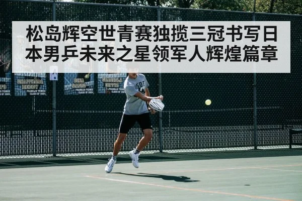 松岛辉空世青赛独揽三冠书写日本男乒未来之星领军人辉煌篇章