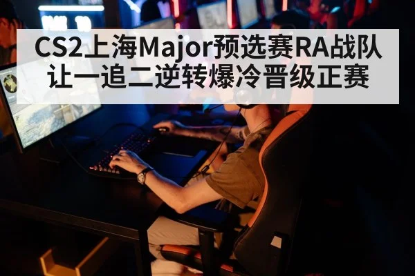 CS2上海Major预选赛RA战队让一追二逆转爆冷晋级正赛